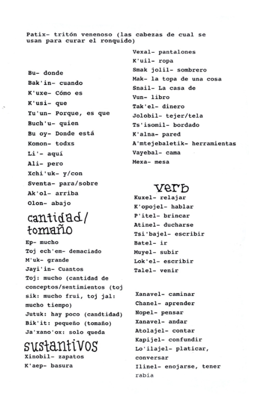 Patix- tritén venenoso (las cabeza:  de cual se  usan para curar el ronquido)  Bu- donde Bak’in- cuando cémo o5 K’usi- que  K ux  Yu’un- Porque, es que Buch’u- quien  Bu oy- Donde estd Komon- todxs  Li’- aqui  Ali- pero  Xchi’uk- y/con sventa- para/sobre Ak‘ol- arriba  olon- abajo  cantidad/ tomario  Ep- mucho Toj ech’ea- demaciado M’uk- grande  Jayi’in- cuantos  Toj: mucho (cantidad de conceptos/sentimientos (to3 sik: mucho frui, toj jal: mucho tiempo)  Jutuk: hay poco (candtidad) Bik’it: poquefio (tomafo) Ja‘xano’ox: solo queda  sustantivos  Xinobil- zapatos K’aep- basura  Vexal- pantalones K’uil- ropa  smak jolil- sombrero  Mak- la topa de una cosa Snail- La casa de  Vun- libro  Tak’el- dinero  Jolobil- tejer/tela Ts"isomil- bordado  K’alna- pared A’mtejebaletik- herramientas vayebal- cama  Mexa- mesa  Vverb  Kuxel- relajar K’opojel- hablar Pritel- brincar Atinel- ducharse Tsi’bajel- escribir Batel- ir  Muyel- subir Lok’el- escribir Talel- venir  Xanavel- caminar Chanel- aprender Nopel- pensar  Xanavel- andar Atolajel- contar Kapijel- confundir Loilajel- platicar, Ilinel- enojarse, tener rabia 